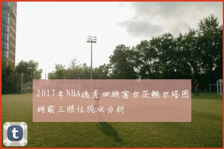 2017年NBA选秀回顾富尔茨鲍尔塔图姆前三顺位现状分析