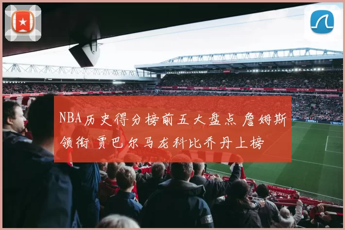 NBA历史得分榜前五大盘点 詹姆斯领衔 贾巴尔马龙科比乔丹上榜