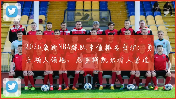 2026最新NBA球队市值排名出炉：勇士湖人领跑，尼克斯凯尔特人紧追