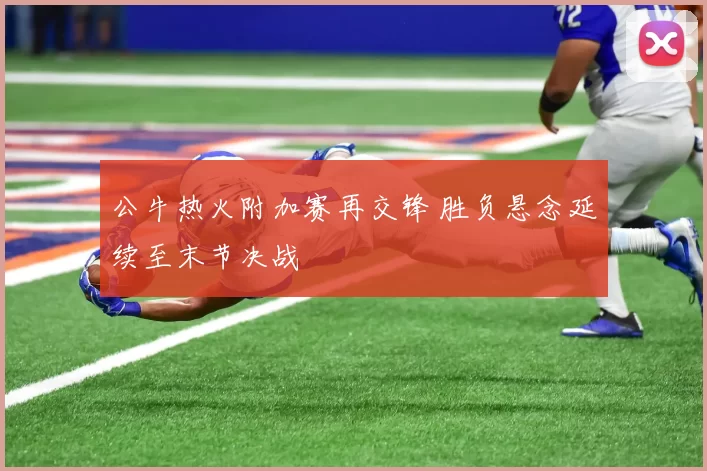 公牛热火附加赛再交锋 胜负悬念延续至末节决战