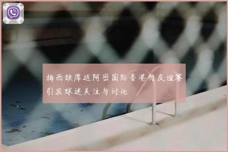 梅西缺席迈阿密国际香港行友谊赛引发球迷关注与讨论