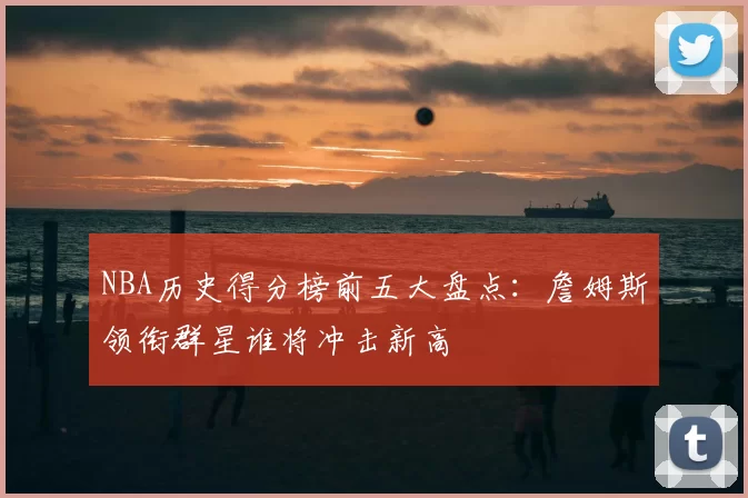 NBA历史得分榜前五大盘点：詹姆斯领衔群星谁将冲击新高