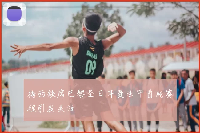 梅西缺席巴黎圣日耳曼法甲首轮赛程引发关注