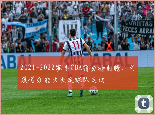 2021-2022赛季CBA得分榜前瞻：外援得分能力决定球队走向