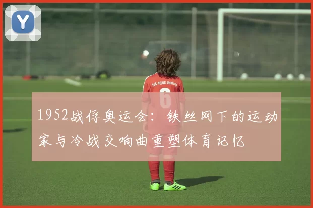1952战俘奥运会：铁丝网下的运动家与冷战交响曲重塑体育记忆