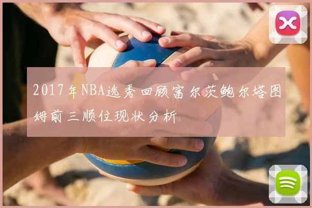 2017年NBA选秀回顾富尔茨鲍尔塔图姆前三顺位现状分析