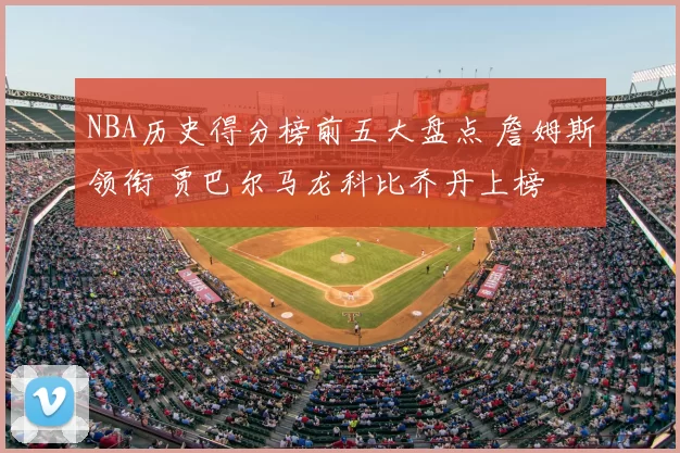 NBA历史得分榜前五大盘点 詹姆斯领衔 贾巴尔马龙科比乔丹上榜