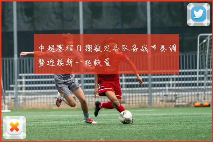 中超赛程日期敲定各队备战节奏调整迎接新一轮较量