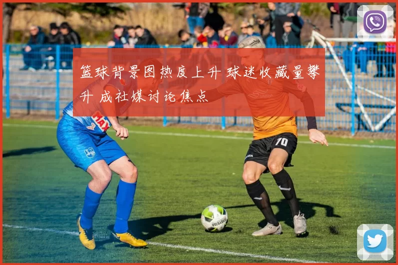 篮球背景图热度上升 球迷收藏量攀升 成社媒讨论焦点