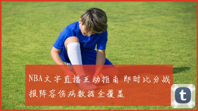 NBA文字直播互动指南 即时比分战报阵容伤病数据全覆盖