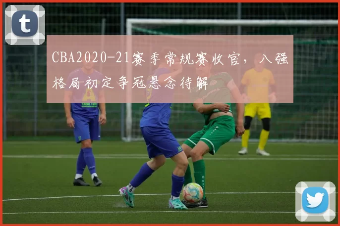 CBA2020-21赛季常规赛收官，八强格局初定争冠悬念待解