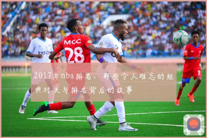 2017年nba排名，那些令人难忘的经典对决与排名背后的故事