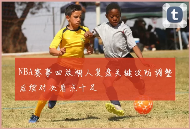 NBA赛事回放湖人复盘关键攻防调整后续对决看点十足