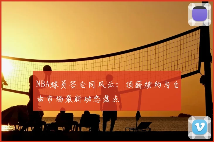 NBA球员签合同风云：顶薪续约与自由市场最新动态盘点