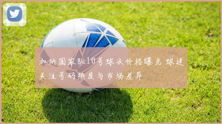 加纳国家队10号球衣价格曝光 球迷关注号码热度与市场差异