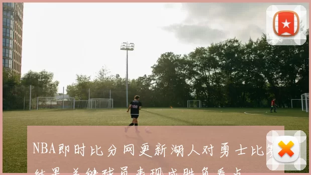 NBA即时比分网更新湖人对勇士比赛结果 关键球员表现成胜负看点