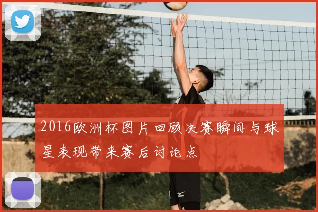 2016欧洲杯图片回顾决赛瞬间与球星表现带来赛后讨论点
