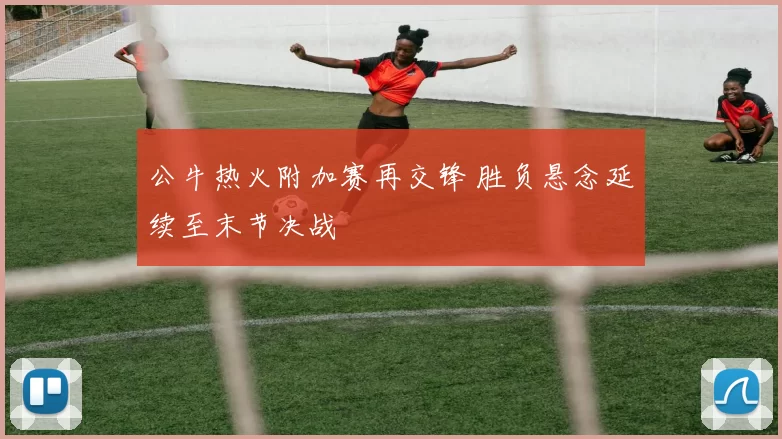 公牛热火附加赛再交锋 胜负悬念延续至末节决战