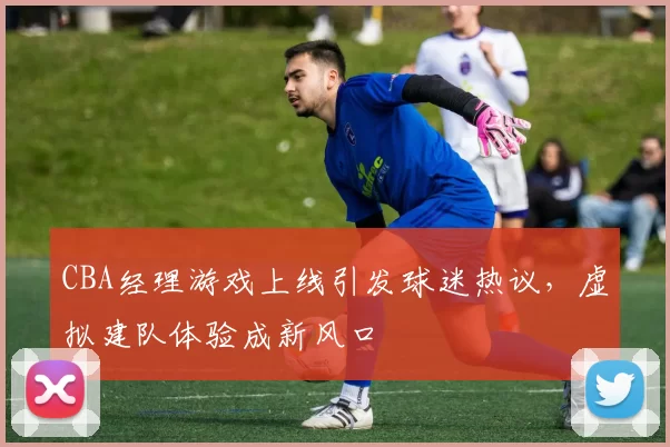 CBA经理游戏上线引发球迷热议，虚拟建队体验成新风口