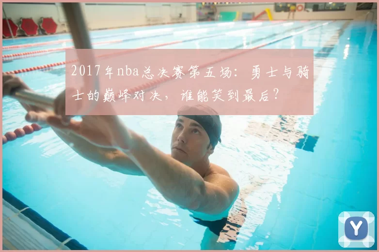 2017年nba总决赛第五场：勇士与骑士的巅峰对决，谁能笑到最后？