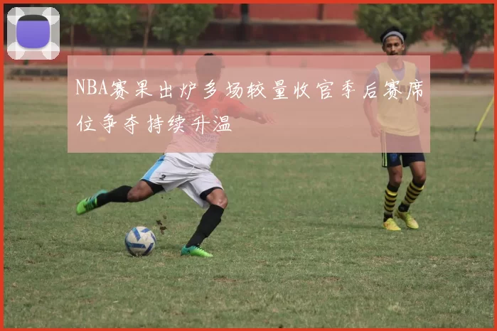 NBA赛果出炉多场较量收官季后赛席位争夺持续升温