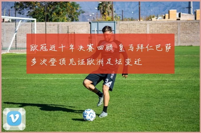 欧冠近十年决赛回顾 皇马拜仁巴萨多次登顶见证欧洲足坛变迁