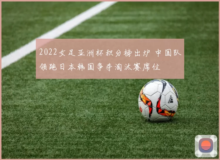2022女足亚洲杯积分榜出炉 中国队领跑日本韩国争夺淘汰赛席位