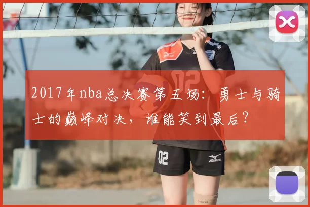 2017年nba总决赛第五场：勇士与骑士的巅峰对决，谁能笑到最后？