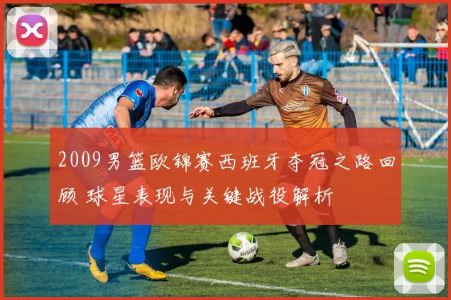 2009男篮欧锦赛西班牙夺冠之路回顾 球星表现与关键战役解析