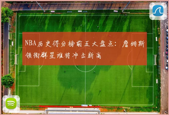 NBA历史得分榜前五大盘点：詹姆斯领衔群星谁将冲击新高