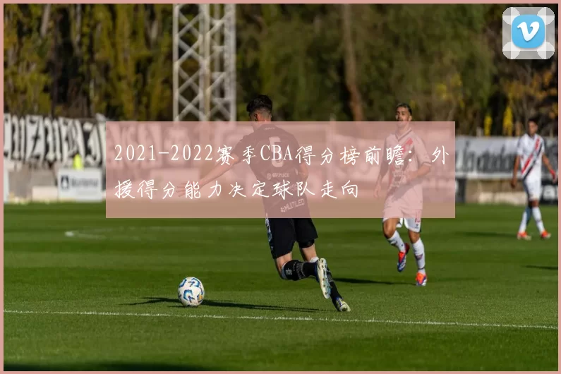 2021-2022赛季CBA得分榜前瞻：外援得分能力决定球队走向
