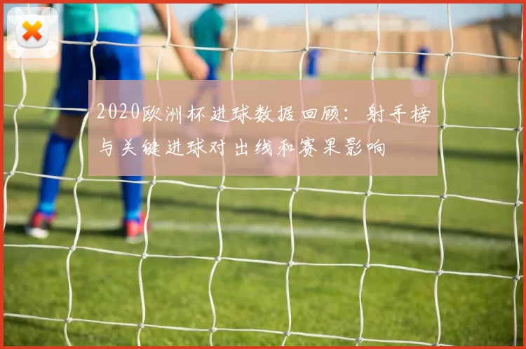 2020欧洲杯进球数据回顾：射手榜与关键进球对出线和赛果影响