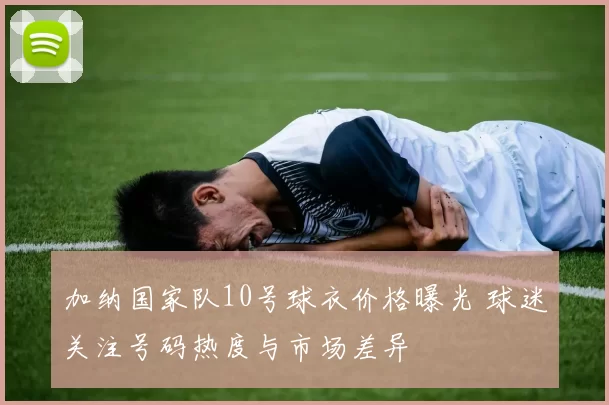 加纳国家队10号球衣价格曝光 球迷关注号码热度与市场差异