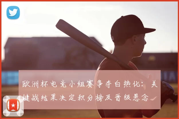 欧洲杯电竞小组赛争夺白热化：关键战结果决定积分榜及晋级悬念