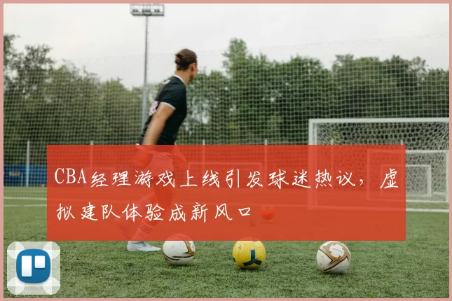 CBA经理游戏上线引发球迷热议，虚拟建队体验成新风口