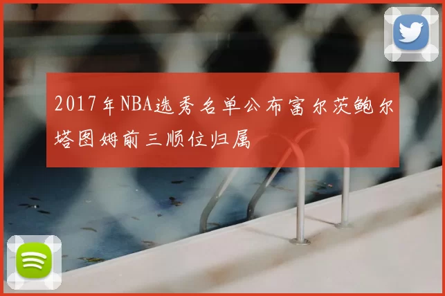 2017年NBA选秀名单公布富尔茨鲍尔塔图姆前三顺位归属