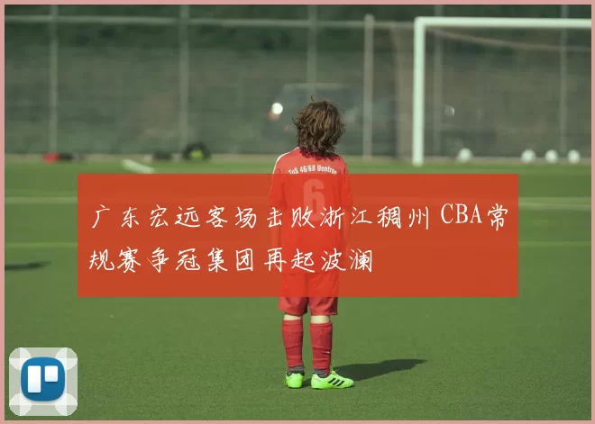 广东宏远客场击败浙江稠州 CBA常规赛争冠集团再起波澜