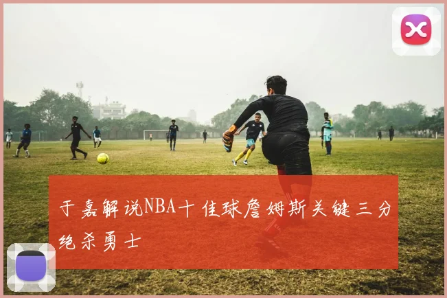 于嘉解说NBA十佳球詹姆斯关键三分绝杀勇士