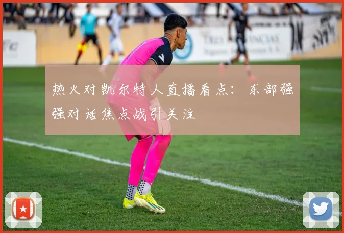 热火对凯尔特人直播看点：东部强强对话焦点战引关注