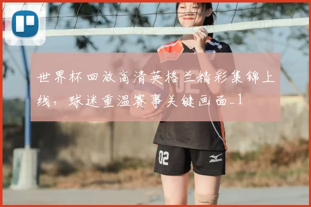 世界杯回放高清英格兰精彩集锦上线,球迷重温赛事关键画面_1