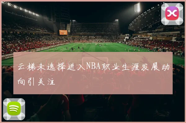 云梯未选择进入NBA职业生涯发展动向引关注